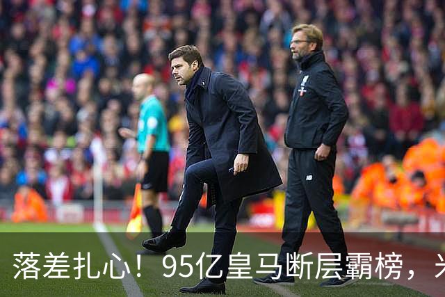 落差扎心！95亿皇马断层霸榜，米兰18.5亿排14，意甲追英超难在哪